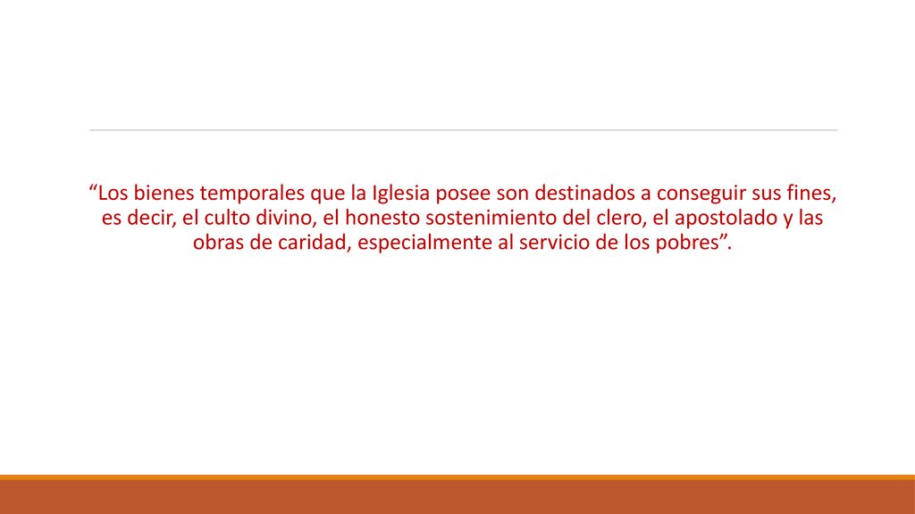 Los bienes temporales que la Iglesia posee son destinados a conseguir sus fines, es decir, el culto divino, el honesto sostenimiento del clero, el apostolado y las obras de caridad, especialmente al servicio de los pobres .