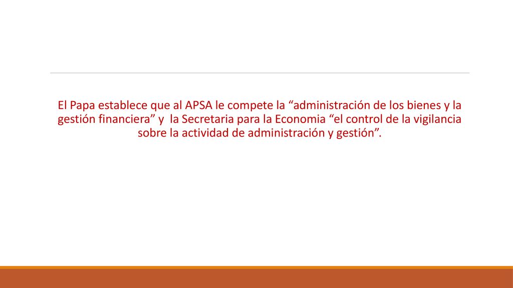 El Papa establece que al APSA le compete la administración de los bienes y la gestión financiera y la Secretaria para la Economia el control de la vigilancia sobre la actividad de administración y gestión .