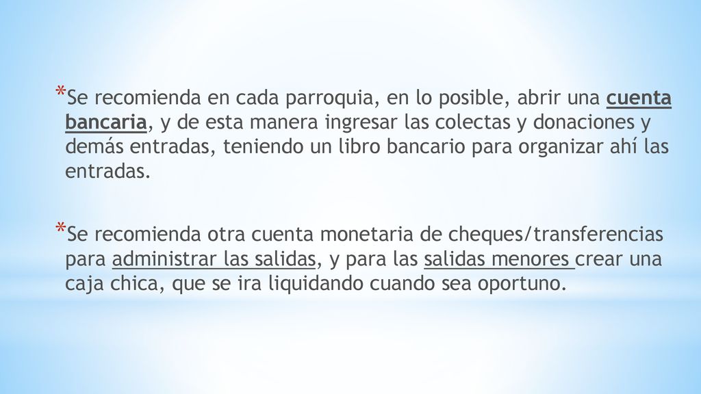 Se recomienda en cada parroquia, en lo posible, abrir una cuenta bancaria, y de esta manera ingresar las colectas y donaciones y demás entradas, teniendo un libro bancario para organizar ahí las entradas.