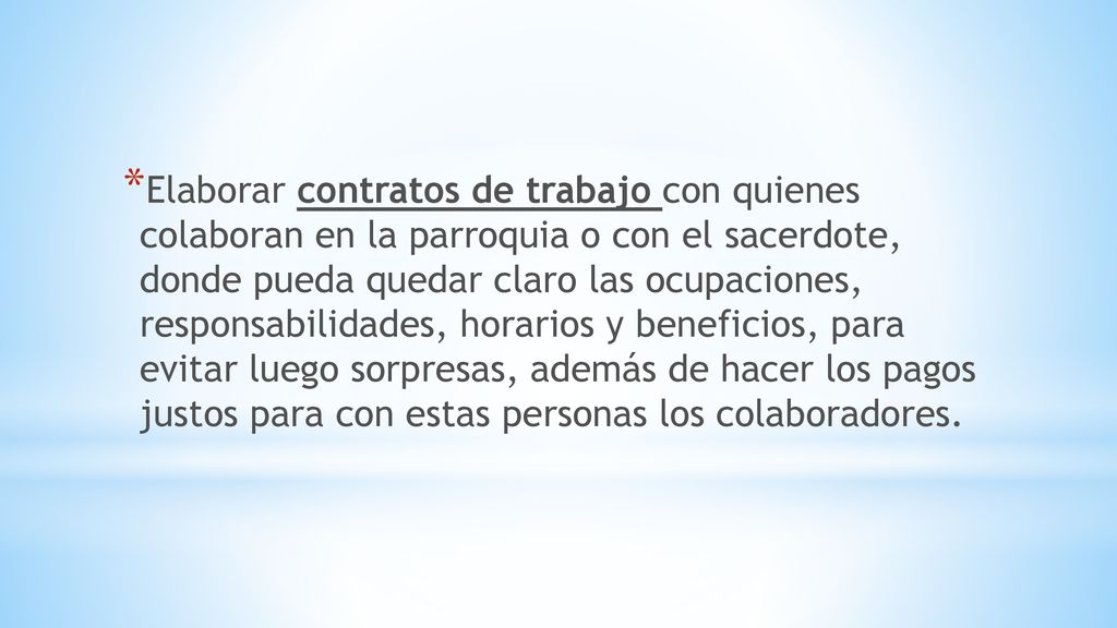 Elaborar contratos de trabajo con quienes colaboran en la parroquia o con el sacerdote, donde pueda quedar claro las ocupaciones, responsabilidades, horarios y beneficios, para evitar luego sorpresas, además de hacer los pagos justos para con estas personas los colaboradores.
