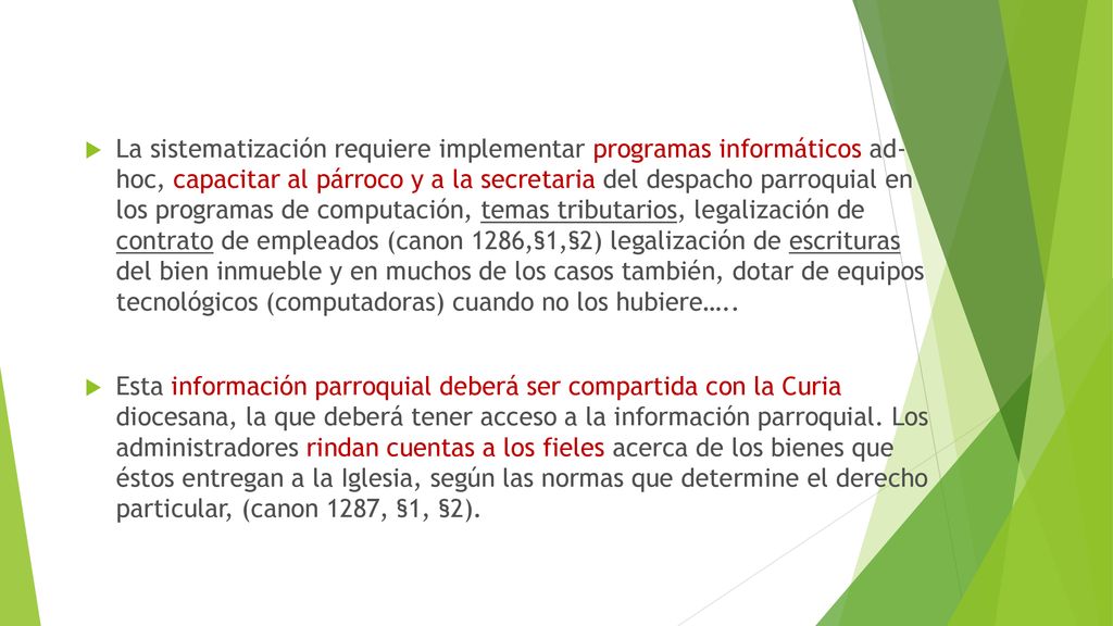 La sistematización requiere implementar programas informáticos ad- hoc, capacitar al párroco y a la secretaria del despacho parroquial en los programas de computación, temas tributarios, legalización de contrato de empleados (canon 1286,§1,§2) legalización de escrituras del bien inmueble y en muchos de los casos también, dotar de equipos tecnológicos (computadoras) cuando no los hubiere…..