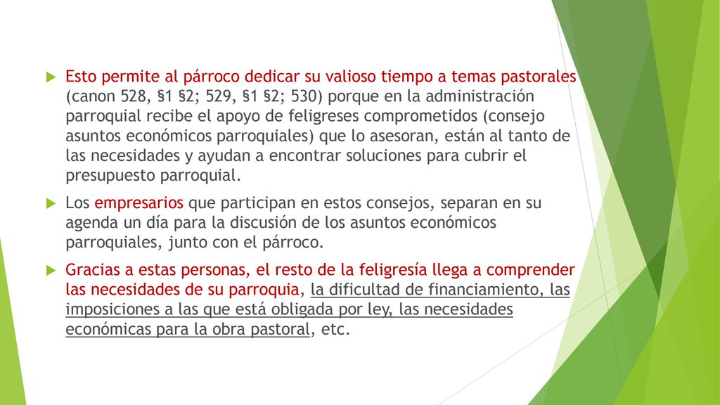 Esto permite al párroco dedicar su valioso tiempo a temas pastorales (canon 528, §1 §2; 529, §1 §2; 530) porque en la administración parroquial recibe el apoyo de feligreses comprometidos (consejo asuntos económicos parroquiales) que lo asesoran, están al tanto de las necesidades y ayudan a encontrar soluciones para cubrir el presupuesto parroquial.