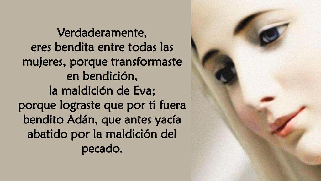 Verdaderamente, eres bendita entre todas las mujeres, porque transformaste en bendición, la maldición de Eva;