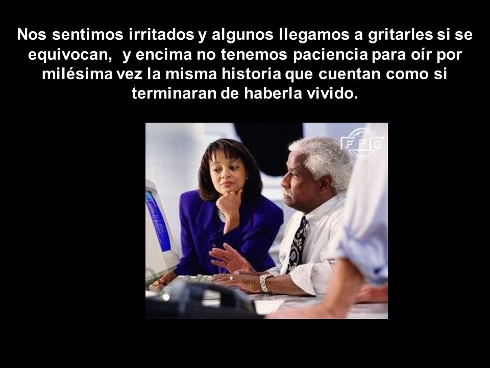 Nos sentimos irritados y algunos llegamos a gritarles si se equivocan, y encima no tenemos paciencia para oír por milésima vez la misma historia que cuentan como si terminaran de haberla vivido.