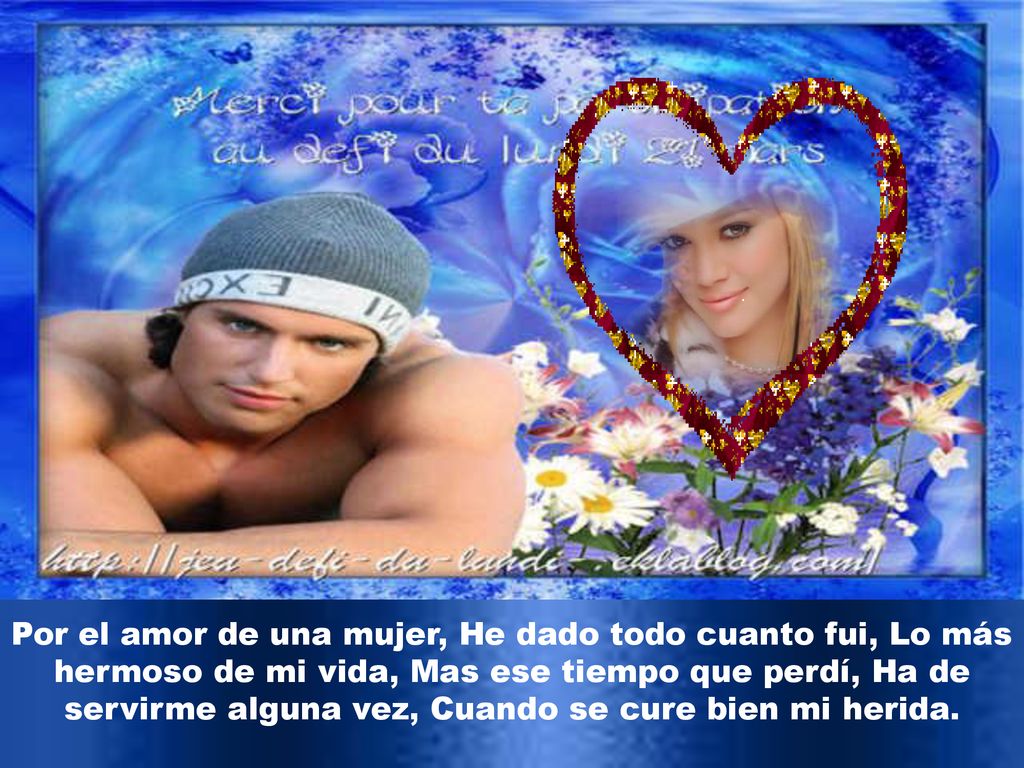 Por el amor de una mujer, He dado todo cuanto fui, Lo más hermoso de mi vida, Mas ese tiempo que perdí, Ha de servirme alguna vez, Cuando se cure bien mi herida.