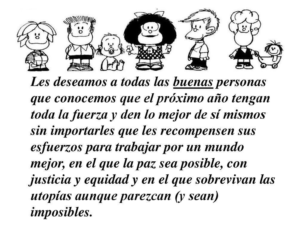 Les deseamos a todas las buenas personas que conocemos que el próximo año tengan toda la fuerza y den lo mejor de sí mismos sin importarles que les recompensen sus esfuerzos para trabajar por un mundo mejor, en el que la paz sea posible, con justicia y equidad y en el que sobrevivan las utopías aunque parezcan (y sean) imposibles.