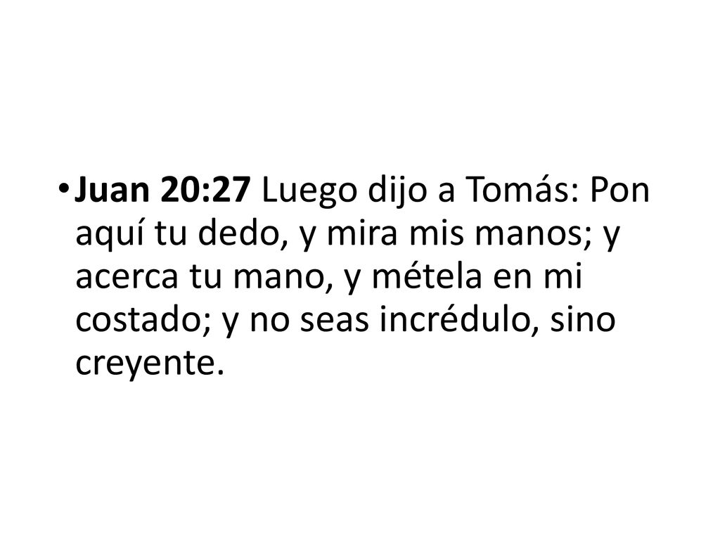 Juan 20:27 Luego dijo a Tomás: Pon aquí tu dedo, y mira mis manos; y acerca tu mano, y métela en mi costado; y no seas incrédulo, sino creyente.