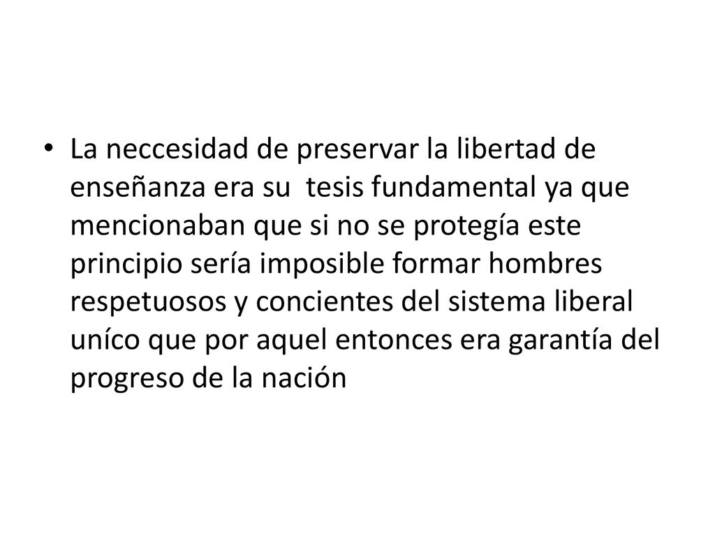 La neccesidad de preservar la libertad de enseñanza era su tesis fundamental ya que mencionaban que si no se protegía este principio sería imposible formar hombres respetuosos y concientes del sistema liberal uníco que por aquel entonces era garantía del progreso de la nación