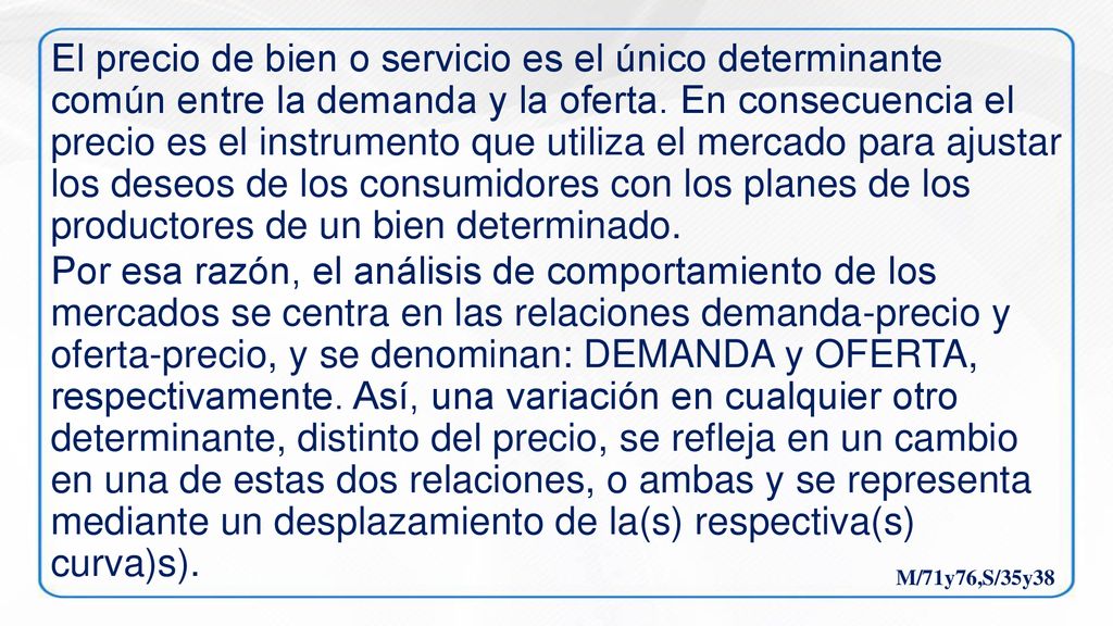 El precio de bien o servicio es el único determinante común entre la demanda y la oferta. En consecuencia el precio es el instrumento que utiliza el mercado para ajustar los deseos de los consumidores con los planes de los productores de un bien determinado.