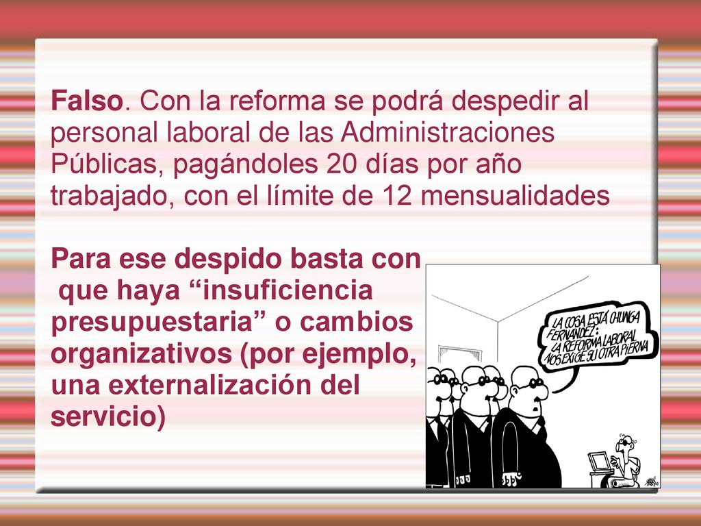 Falso. Con la reforma se podrá despedir al personal laboral de las Administraciones Públicas, pagándoles 20 días por año trabajado, con el límite de 12 mensualidades