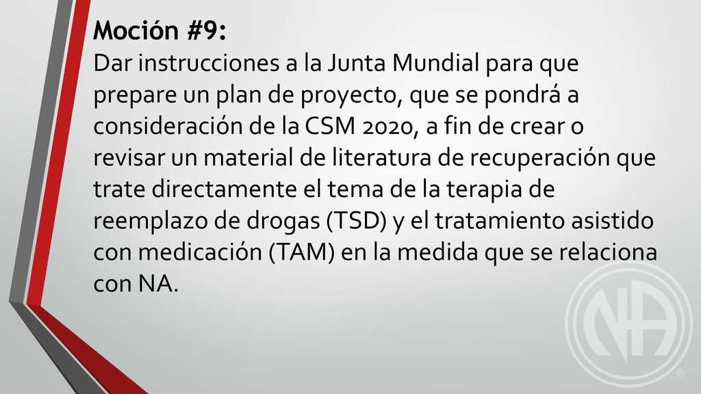 Moción #9: Dar instrucciones a la Junta Mundial para que prepare un plan de proyecto, que se pondrá a consideración de la CSM 2020, a fin de crear o revisar un material de literatura de recuperación que trate directamente el tema de la terapia de reemplazo de drogas (TSD) y el tratamiento asistido con medicación (TAM) en la medida que se relaciona con NA.