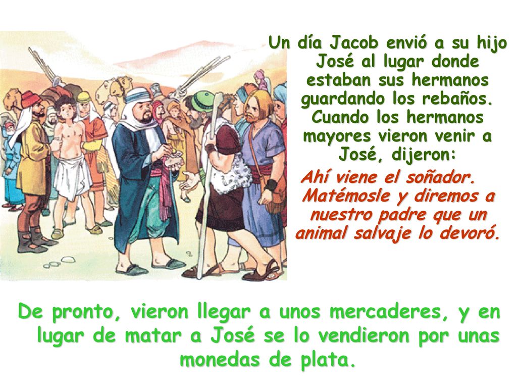 Un día Jacob envió a su hijo José al lugar donde estaban sus hermanos guardando los rebaños. Cuando los hermanos mayores vieron venir a José, dijeron: