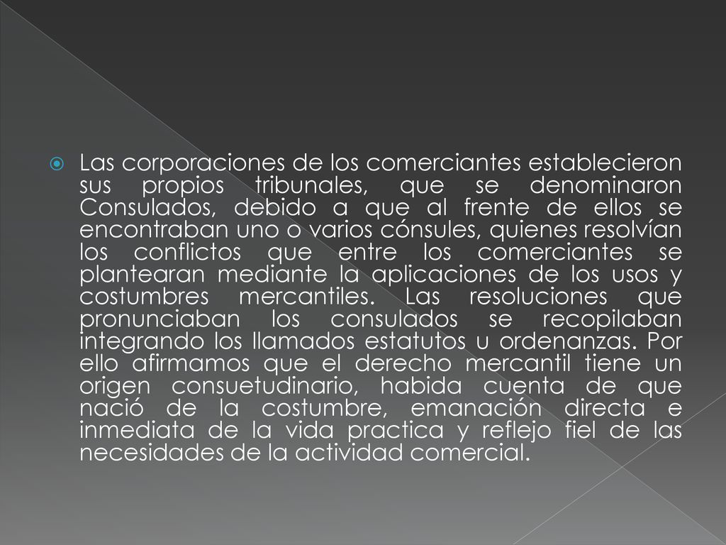 Las corporaciones de los comerciantes establecieron sus propios tribunales, que se denominaron Consulados, debido a que al frente de ellos se encontraban uno o varios cónsules, quienes resolvían los conflictos que entre los comerciantes se plantearan mediante la aplicaciones de los usos y costumbres mercantiles.