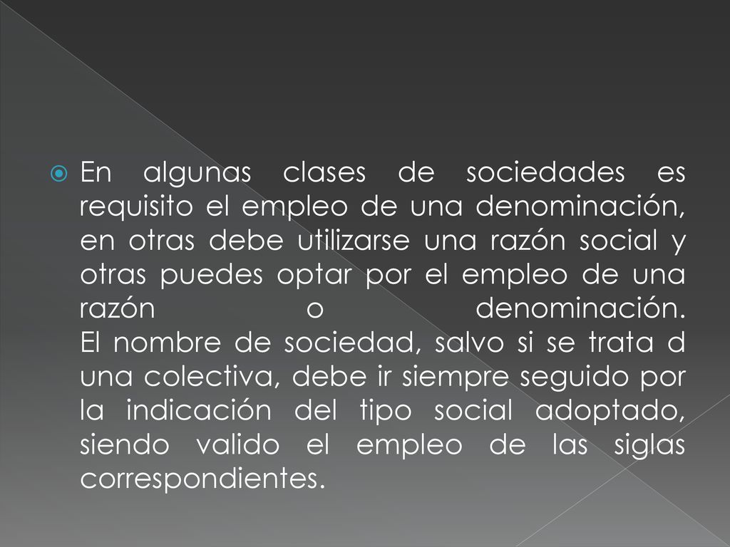 En algunas clases de sociedades es requisito el empleo de una denominación, en otras debe utilizarse una razón social y otras puedes optar por el empleo de una razón o denominación.