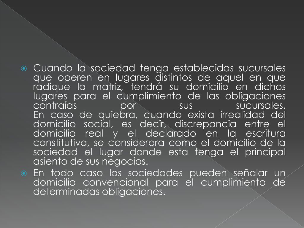 Cuando la sociedad tenga establecidas sucursales que operen en lugares distintos de aquel en que radique la matriz, tendrá su domicilio en dichos lugares para el cumplimiento de las obligaciones contraías por sus sucursales. En caso de quiebra, cuando exista irrealidad del domicilio social, es decir, discrepancia entre el domicilio real y el declarado en la escritura constitutiva, se considerara como el domicilio de la sociedad el lugar donde esta tenga el principal asiento de sus negocios.