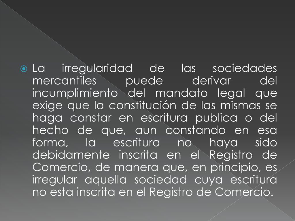 La irregularidad de las sociedades mercantiles puede derivar del incumplimiento del mandato legal que exige que la constitución de las mismas se haga constar en escritura publica o del hecho de que, aun constando en esa forma, la escritura no haya sido debidamente inscrita en el Registro de Comercio, de manera que, en principio, es irregular aquella sociedad cuya escritura no esta inscrita en el Registro de Comercio.