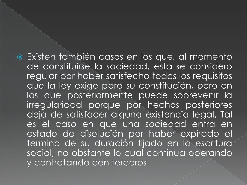 Existen también casos en los que, al momento de constituirse la sociedad, esta se considero regular por haber satisfecho todos los requisitos que la ley exige para su constitución, pero en los que posteriormente puede sobrevenir la irregularidad porque por hechos posteriores deja de satisfacer alguna existencia legal.