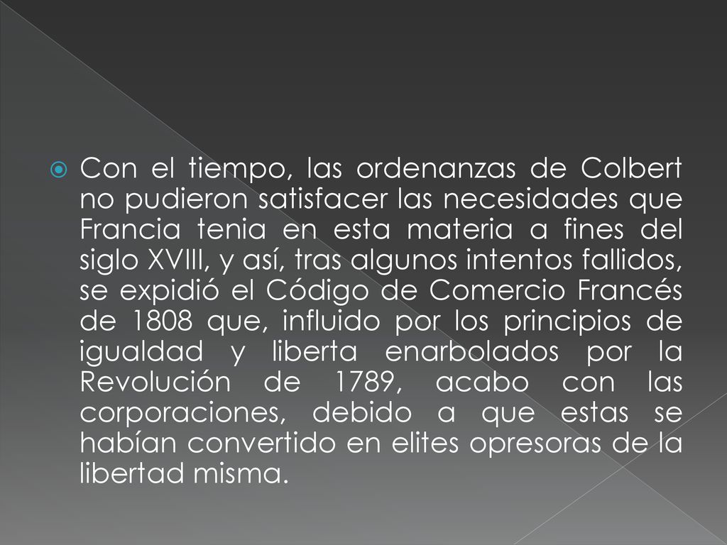Con el tiempo, las ordenanzas de Colbert no pudieron satisfacer las necesidades que Francia tenia en esta materia a fines del siglo XVIII, y así, tras algunos intentos fallidos, se expidió el Código de Comercio Francés de 1808 que, influido por los principios de igualdad y liberta enarbolados por la Revolución de 1789, acabo con las corporaciones, debido a que estas se habían convertido en elites opresoras de la libertad misma.