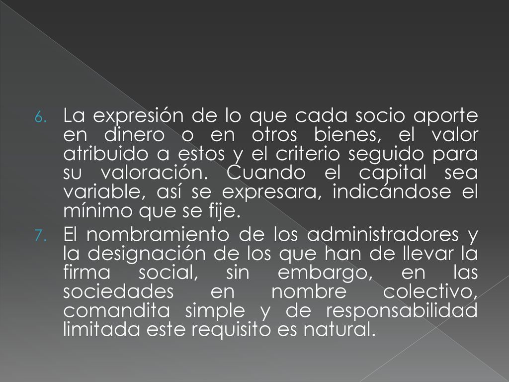 La expresión de lo que cada socio aporte en dinero o en otros bienes, el valor atribuido a estos y el criterio seguido para su valoración. Cuando el capital sea variable, así se expresara, indicándose el mínimo que se fije.