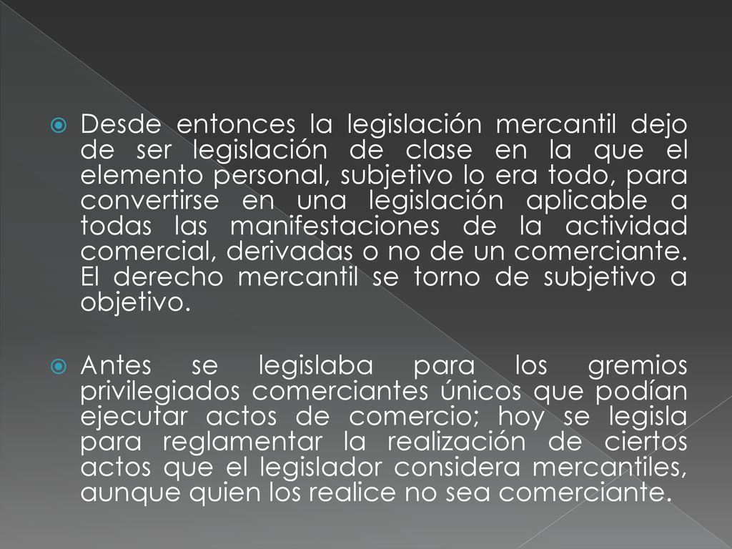 Desde entonces la legislación mercantil dejo de ser legislación de clase en la que el elemento personal, subjetivo lo era todo, para convertirse en una legislación aplicable a todas las manifestaciones de la actividad comercial, derivadas o no de un comerciante. El derecho mercantil se torno de subjetivo a objetivo.