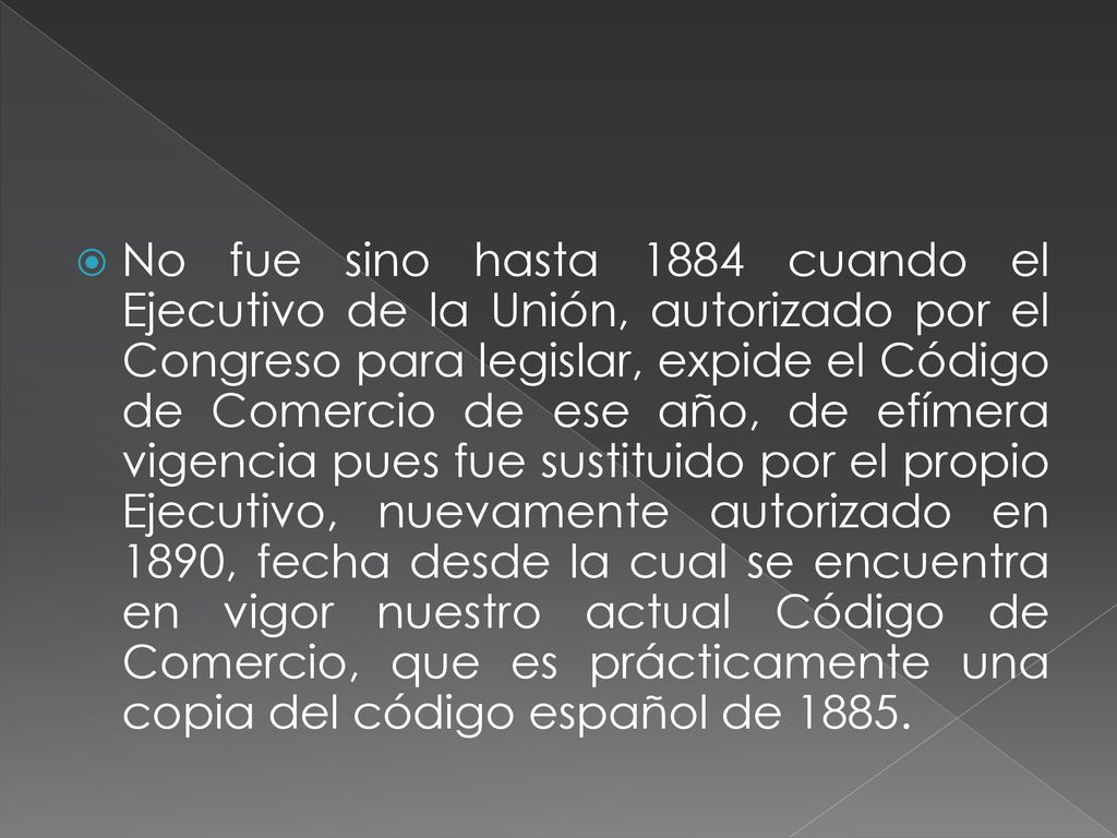 No fue sino hasta 1884 cuando el Ejecutivo de la Unión, autorizado por el Congreso para legislar, expide el Código de Comercio de ese año, de efímera vigencia pues fue sustituido por el propio Ejecutivo, nuevamente autorizado en 1890, fecha desde la cual se encuentra en vigor nuestro actual Código de Comercio, que es prácticamente una copia del código español de 1885.
