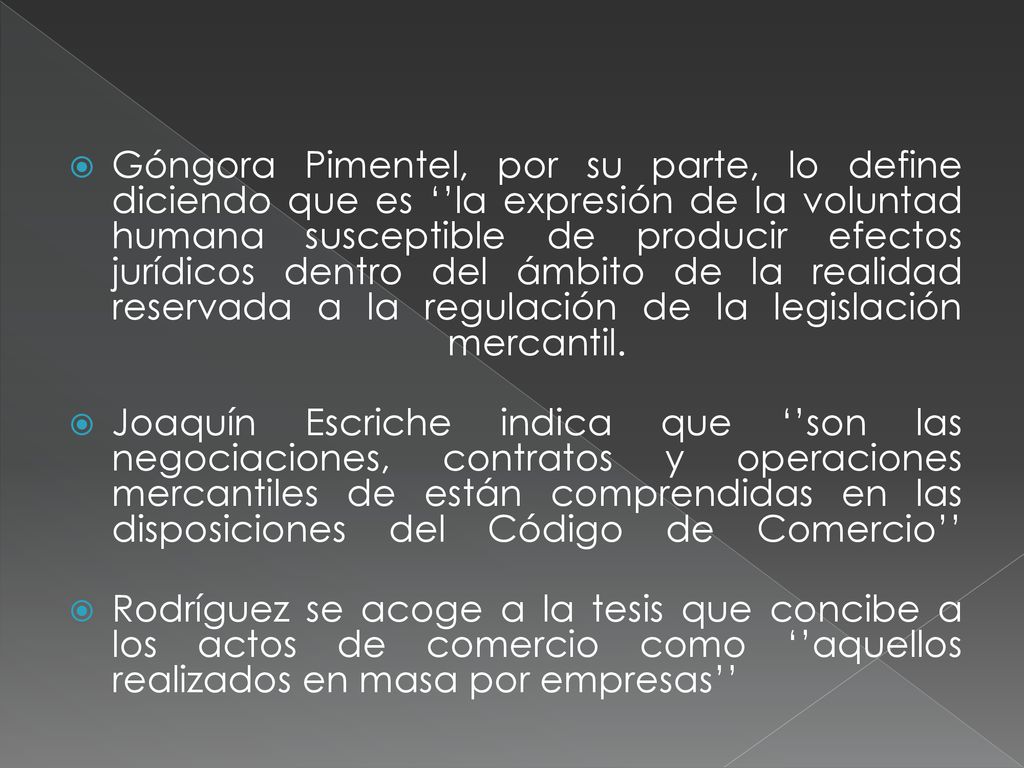 Góngora Pimentel, por su parte, lo define diciendo que es ‘’la expresión de la voluntad humana susceptible de producir efectos jurídicos dentro del ámbito de la realidad reservada a la regulación de la legislación mercantil.