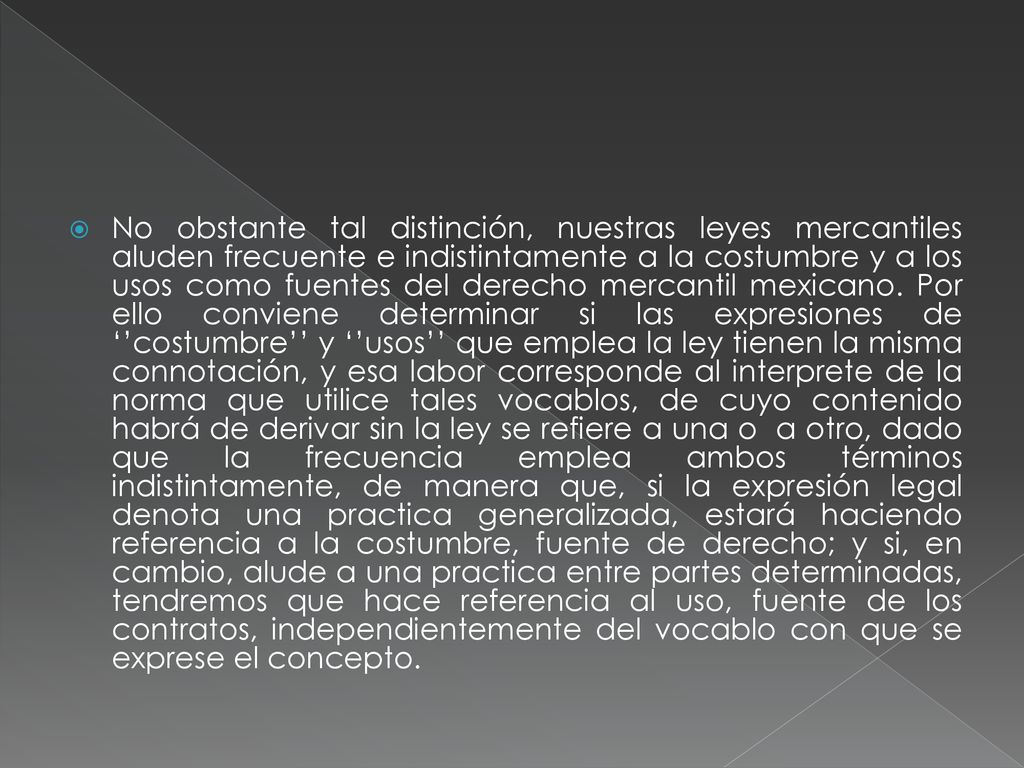 No obstante tal distinción, nuestras leyes mercantiles aluden frecuente e indistintamente a la costumbre y a los usos como fuentes del derecho mercantil mexicano.