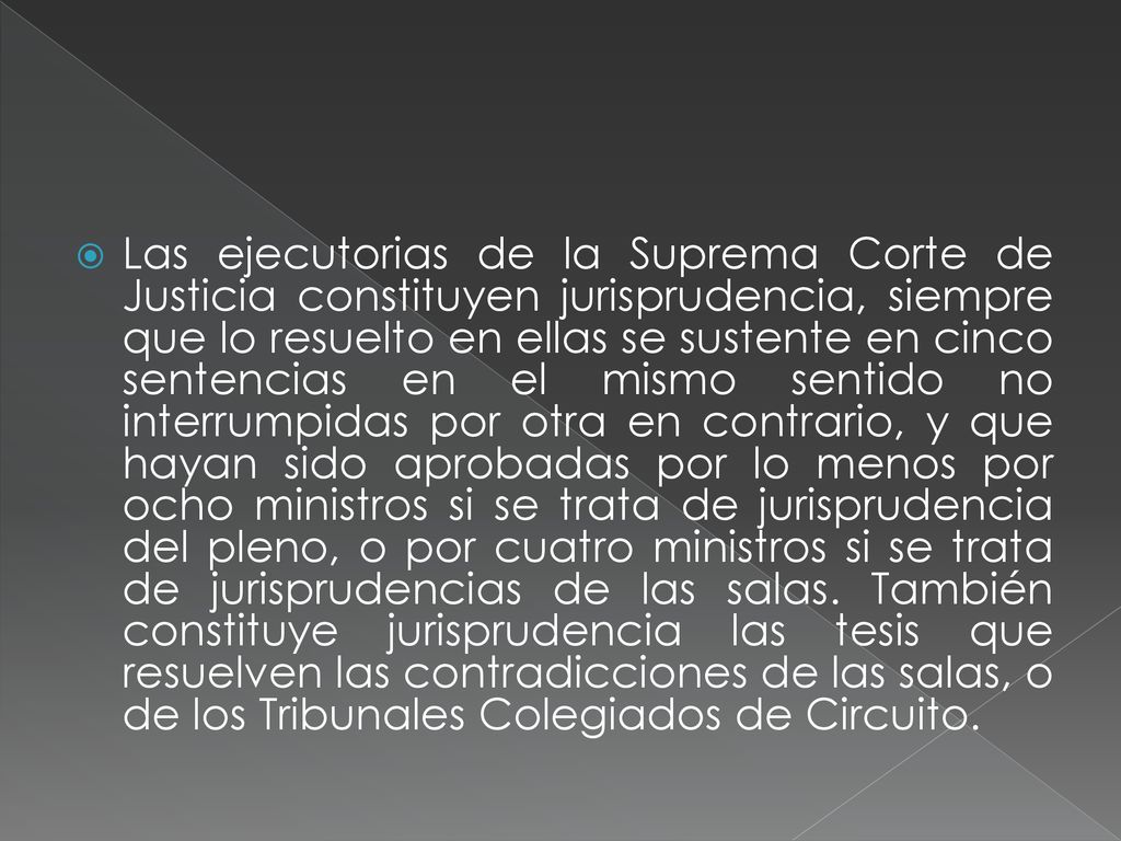 Las ejecutorias de la Suprema Corte de Justicia constituyen jurisprudencia, siempre que lo resuelto en ellas se sustente en cinco sentencias en el mismo sentido no interrumpidas por otra en contrario, y que hayan sido aprobadas por lo menos por ocho ministros si se trata de jurisprudencia del pleno, o por cuatro ministros si se trata de jurisprudencias de las salas.