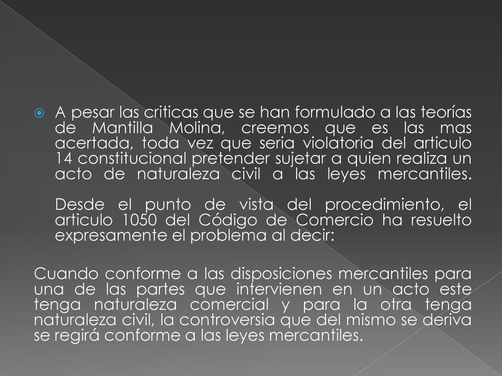 A pesar las criticas que se han formulado a las teorías de Mantilla Molina, creemos que es las mas acertada, toda vez que seria violatoria del articulo 14 constitucional pretender sujetar a quien realiza un acto de naturaleza civil a las leyes mercantiles. Desde el punto de vista del procedimiento, el articulo 1050 del Código de Comercio ha resuelto expresamente el problema al decir: