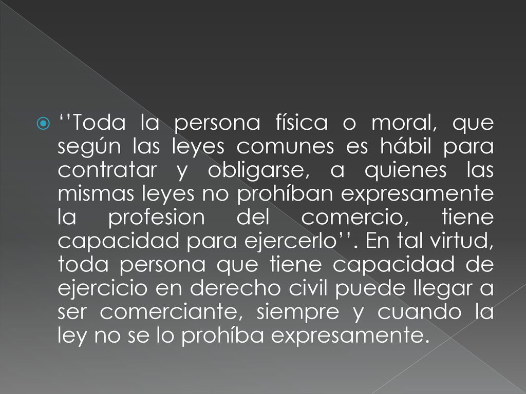 ‘’Toda la persona física o moral, que según las leyes comunes es hábil para contratar y obligarse, a quienes las mismas leyes no prohíban expresamente la profesion del comercio, tiene capacidad para ejercerlo’’.