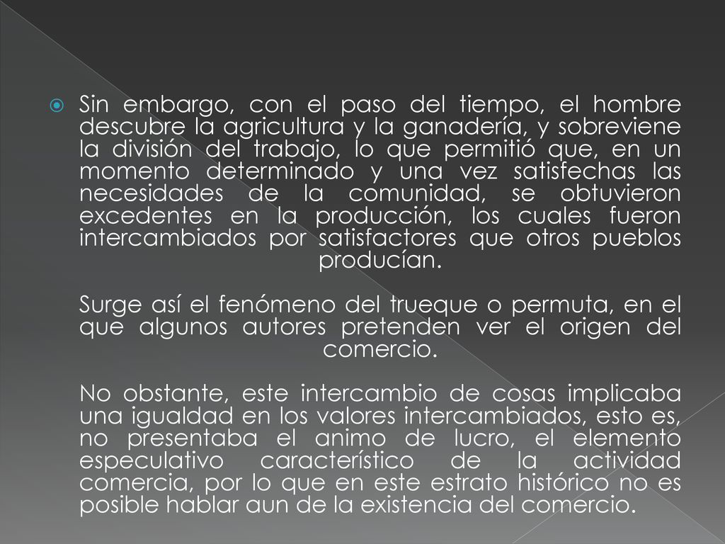 Sin embargo, con el paso del tiempo, el hombre descubre la agricultura y la ganadería, y sobreviene la división del trabajo, lo que permitió que, en un momento determinado y una vez satisfechas las necesidades de la comunidad, se obtuvieron excedentes en la producción, los cuales fueron intercambiados por satisfactores que otros pueblos producían.