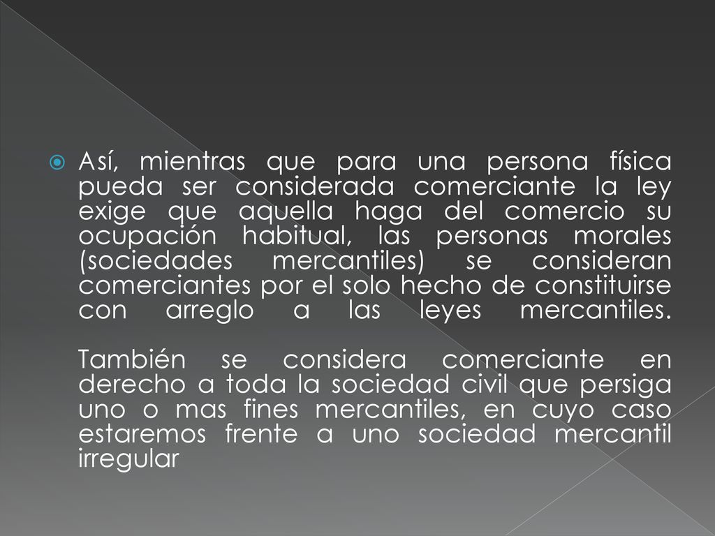 Así, mientras que para una persona física pueda ser considerada comerciante la ley exige que aquella haga del comercio su ocupación habitual, las personas morales (sociedades mercantiles) se consideran comerciantes por el solo hecho de constituirse con arreglo a las leyes mercantiles.