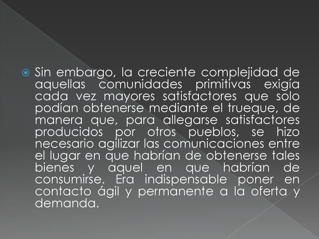 Sin embargo, la creciente complejidad de aquellas comunidades primitivas exigía cada vez mayores satisfactores que solo podían obtenerse mediante el trueque, de manera que, para allegarse satisfactores producidos por otros pueblos, se hizo necesario agilizar las comunicaciones entre el lugar en que habrían de obtenerse tales bienes y aquel en que habrían de consumirse.