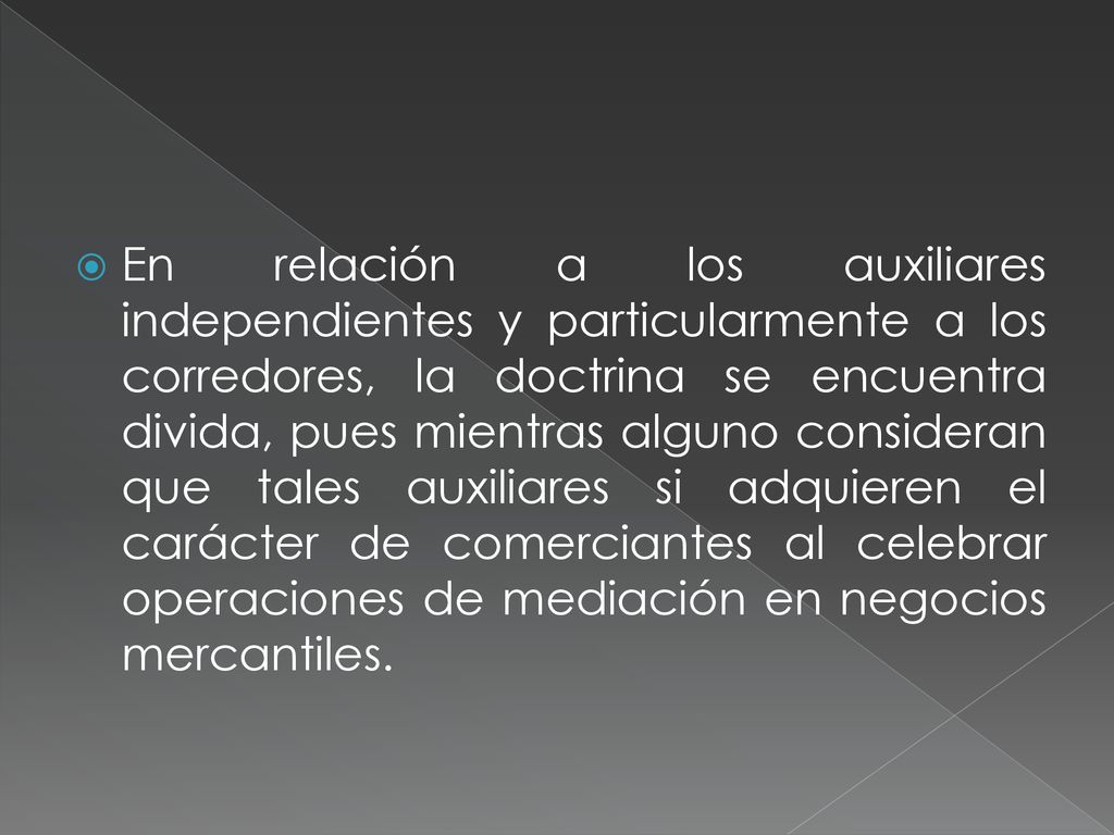 En relación a los auxiliares independientes y particularmente a los corredores, la doctrina se encuentra divida, pues mientras alguno consideran que tales auxiliares si adquieren el carácter de comerciantes al celebrar operaciones de mediación en negocios mercantiles.