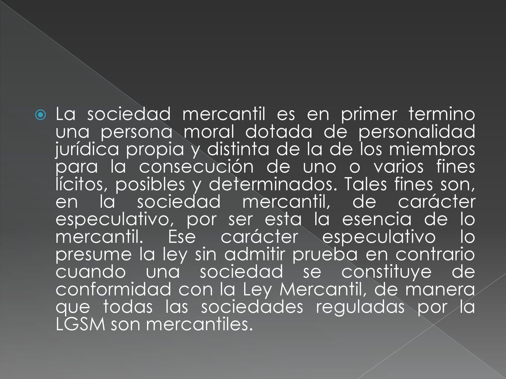 La sociedad mercantil es en primer termino una persona moral dotada de personalidad jurídica propia y distinta de la de los miembros para la consecución de uno o varios fines lícitos, posibles y determinados.