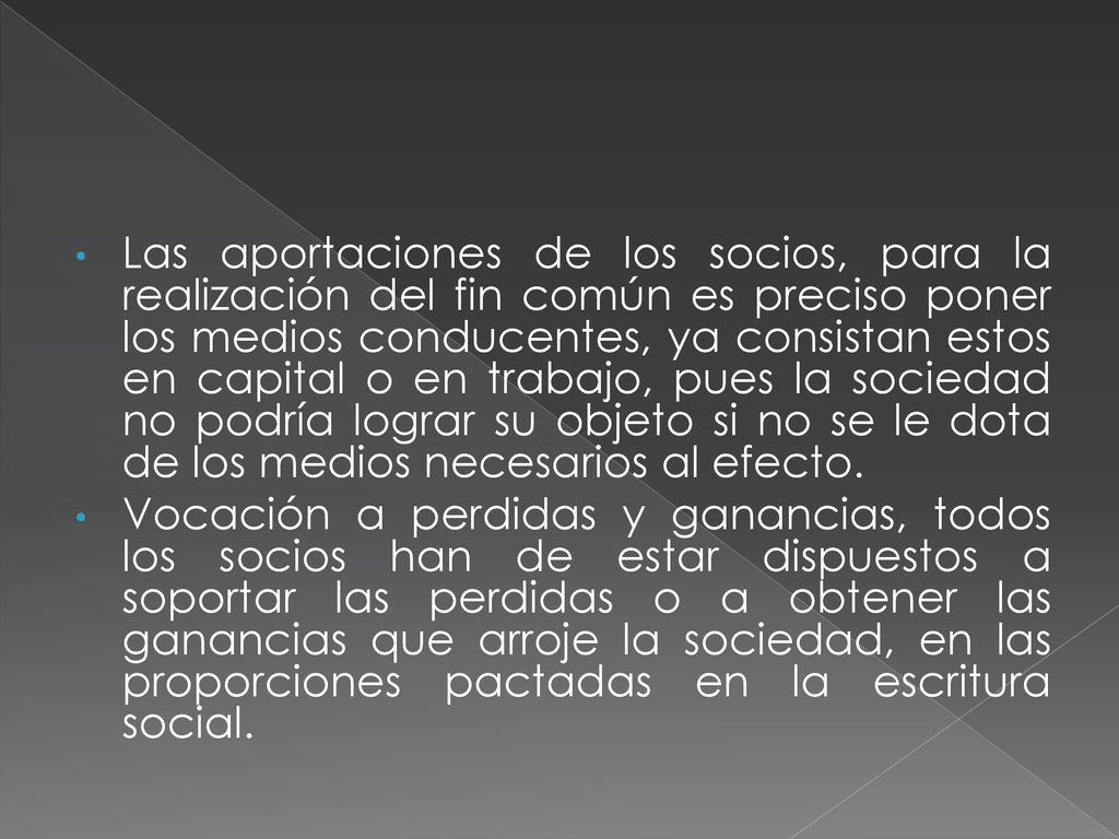 Las aportaciones de los socios, para la realización del fin común es preciso poner los medios conducentes, ya consistan estos en capital o en trabajo, pues la sociedad no podría lograr su objeto si no se le dota de los medios necesarios al efecto.