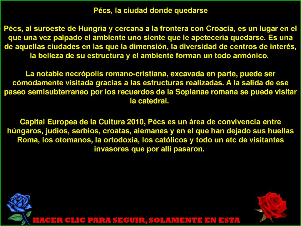 Pécs, la ciudad donde quedarse Pécs, al suroeste de Hungría y cercana a la frontera con Croacia, es un lugar en el que una vez palpado el ambiente uno siente que le apetecería quedarse. Es una de aquellas ciudades en las que la dimensión, la diversidad de centros de interés, la belleza de su estructura y el ambiente forman un todo armónico. La notable necrópolis romano-cristiana, excavada en parte, puede ser cómodamente visitada gracias a las estructuras realizadas. A la salida de ese paseo semisubterraneo por los recuerdos de la Sopianae romana se puede visitar la catedral.