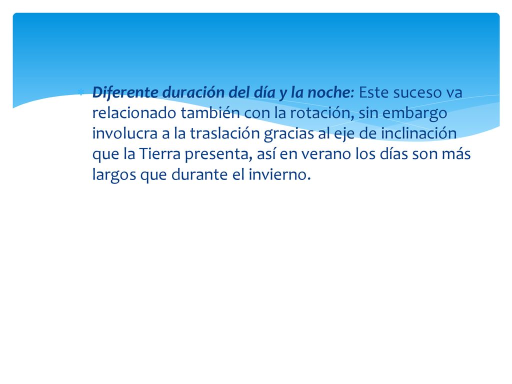 Diferente duración del día y la noche: Este suceso va relacionado también con la rotación, sin embargo involucra a la traslación gracias al eje de inclinación que la Tierra presenta, así en verano los días son más largos que durante el invierno.
