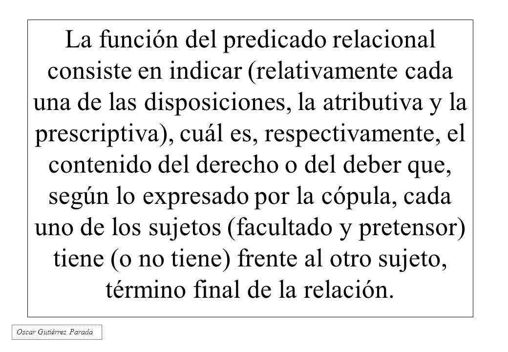 La función del predicado relacional consiste en indicar (relativamente cada una de las disposiciones, la atributiva y la prescriptiva), cuál es, respectivamente, el contenido del derecho o del deber que, según lo expresado por la cópula, cada uno de los sujetos (facultado y pretensor) tiene (o no tiene) frente al otro sujeto, término final de la relación.