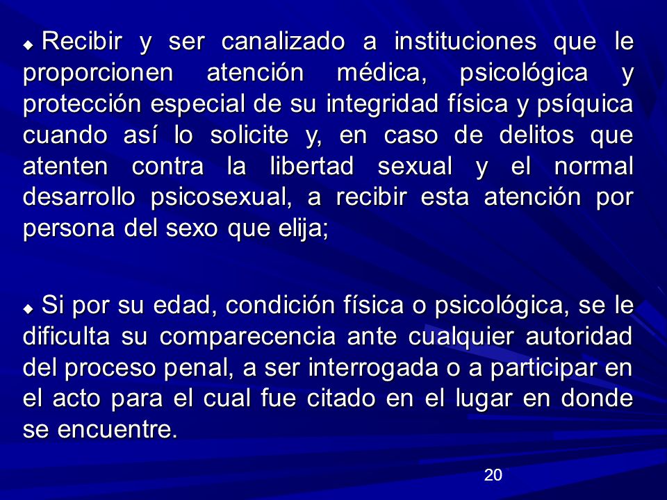 Recibir y ser canalizado a instituciones que le proporcionen atención médica, psicológica y protección especial de su integridad física y psíquica cuando así lo solicite y, en caso de delitos que atenten contra la libertad sexual y el normal desarrollo psicosexual, a recibir esta atención por persona del sexo que elija;