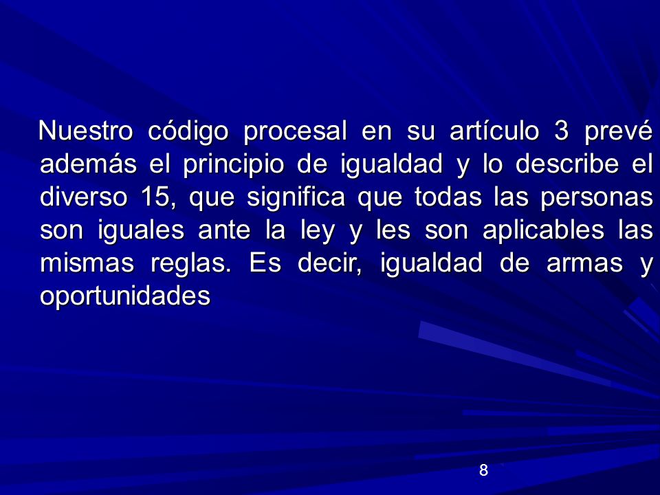 Nuestro código procesal en su artículo 3 prevé además el principio de igualdad y lo describe el diverso 15, que significa que todas las personas son iguales ante la ley y les son aplicables las mismas reglas. Es decir, igualdad de armas y oportunidades
