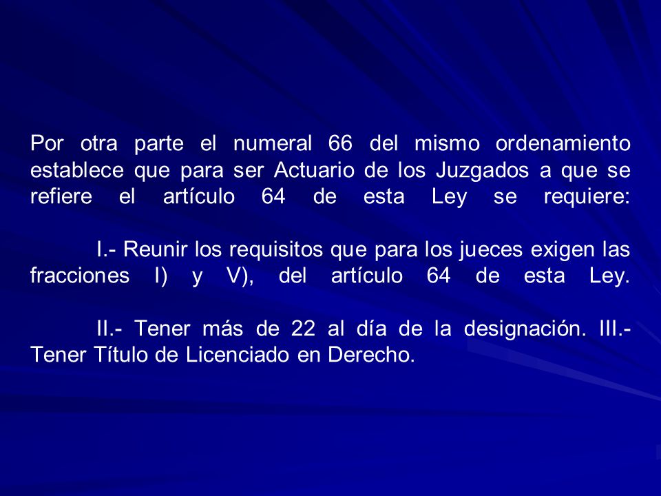 Por otra parte el numeral 66 del mismo ordenamiento establece que para ser Actuario de los Juzgados a que se refiere el artículo 64 de esta Ley se requiere: I.- Reunir los requisitos que para los jueces exigen las fracciones I) y V), del artículo 64 de esta Ley.