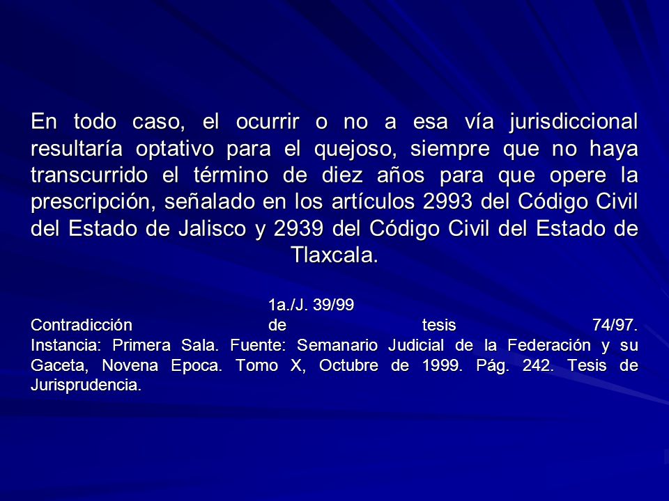 En todo caso, el ocurrir o no a esa vía jurisdiccional resultaría optativo para el quejoso, siempre que no haya transcurrido el término de diez años para que opere la prescripción, señalado en los artículos 2993 del Código Civil del Estado de Jalisco y 2939 del Código Civil del Estado de Tlaxcala.
