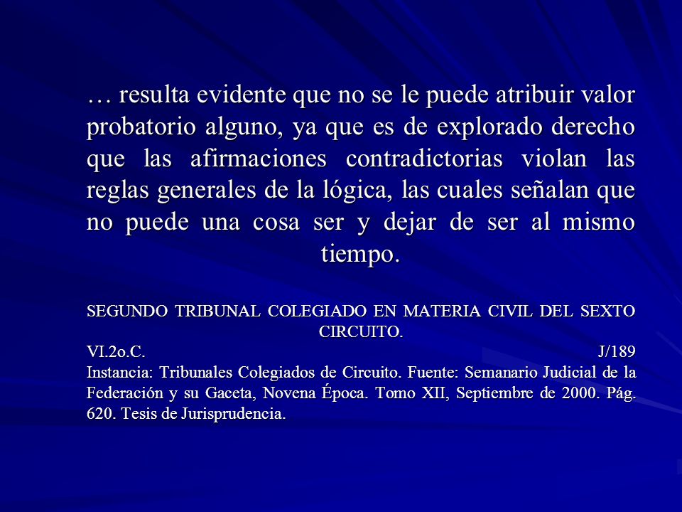 … resulta evidente que no se le puede atribuir valor probatorio alguno, ya que es de explorado derecho que las afirmaciones contradictorias violan las reglas generales de la lógica, las cuales señalan que no puede una cosa ser y dejar de ser al mismo tiempo.