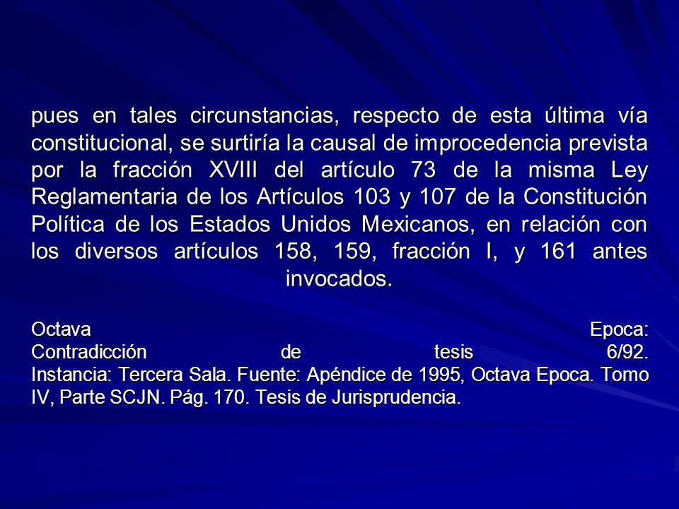 pues en tales circunstancias, respecto de esta última vía constitucional, se surtiría la causal de improcedencia prevista por la fracción XVIII del artículo 73 de la misma Ley Reglamentaria de los Artículos 103 y 107 de la Constitución Política de los Estados Unidos Mexicanos, en relación con los diversos artículos 158, 159, fracción I, y 161 antes invocados.