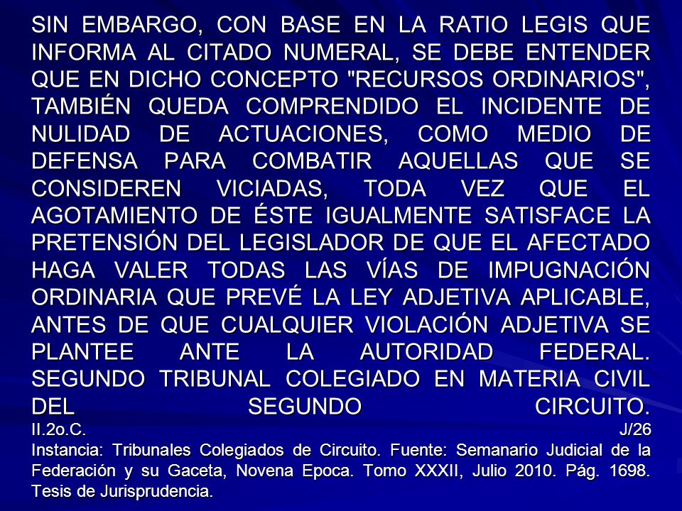SIN EMBARGO, CON BASE EN LA RATIO LEGIS QUE INFORMA AL CITADO NUMERAL, SE DEBE ENTENDER QUE EN DICHO CONCEPTO RECURSOS ORDINARIOS , TAMBIÉN QUEDA COMPRENDIDO EL INCIDENTE DE NULIDAD DE ACTUACIONES, COMO MEDIO DE DEFENSA PARA COMBATIR AQUELLAS QUE SE CONSIDEREN VICIADAS, TODA VEZ QUE EL AGOTAMIENTO DE ÉSTE IGUALMENTE SATISFACE LA PRETENSIÓN DEL LEGISLADOR DE QUE EL AFECTADO HAGA VALER TODAS LAS VÍAS DE IMPUGNACIÓN ORDINARIA QUE PREVÉ LA LEY ADJETIVA APLICABLE, ANTES DE QUE CUALQUIER VIOLACIÓN ADJETIVA SE PLANTEE ANTE LA AUTORIDAD FEDERAL.