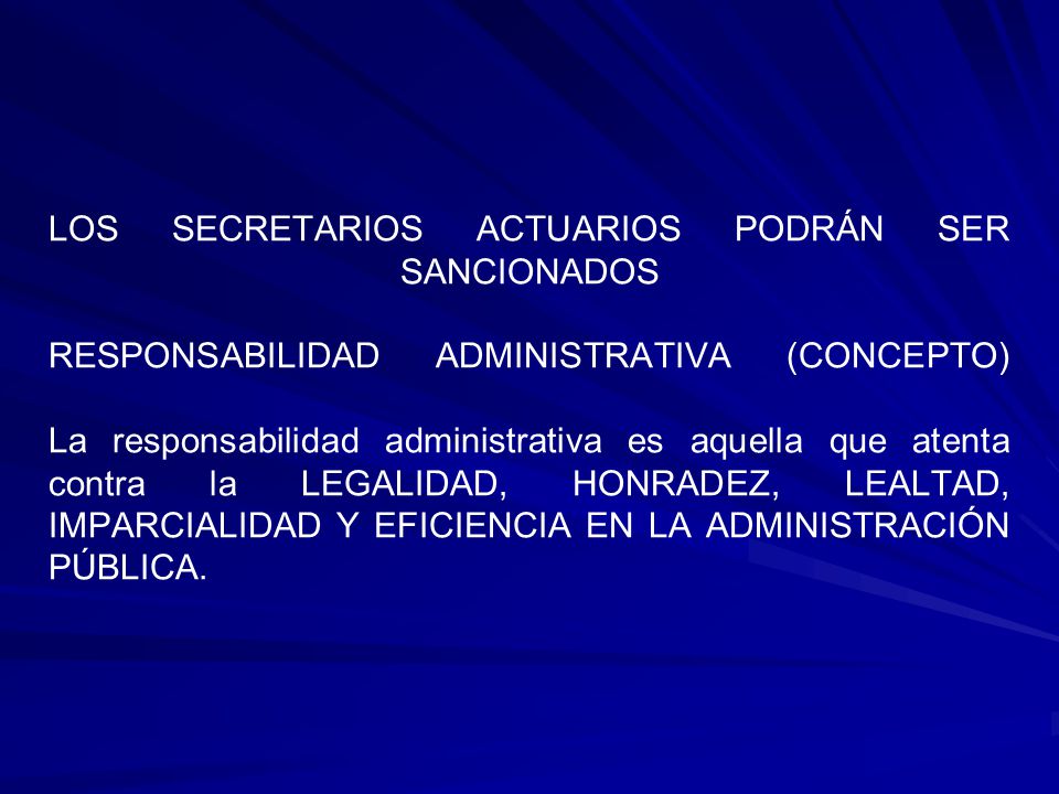 LOS SECRETARIOS ACTUARIOS PODRÁN SER SANCIONADOS RESPONSABILIDAD ADMINISTRATIVA (CONCEPTO) La responsabilidad administrativa es aquella que atenta contra la LEGALIDAD, HONRADEZ, LEALTAD, IMPARCIALIDAD Y EFICIENCIA EN LA ADMINISTRACIÓN PÚBLICA.