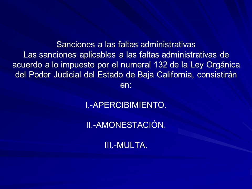 Sanciones a las faltas administrativas Las sanciones aplicables a las faltas administrativas de acuerdo a lo impuesto por el numeral 132 de la Ley Orgánica del Poder Judicial del Estado de Baja California, consistirán en: I.-APERCIBIMIENTO.