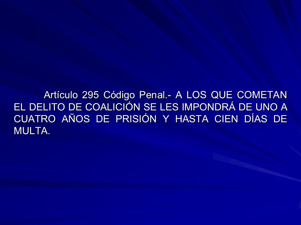 Artículo 295 Código Penal.- A LOS QUE COMETAN EL DELITO DE COALICIÓN SE LES IMPONDRÁ DE UNO A CUATRO AÑOS DE PRISIÓN Y HASTA CIEN DÍAS DE MULTA.