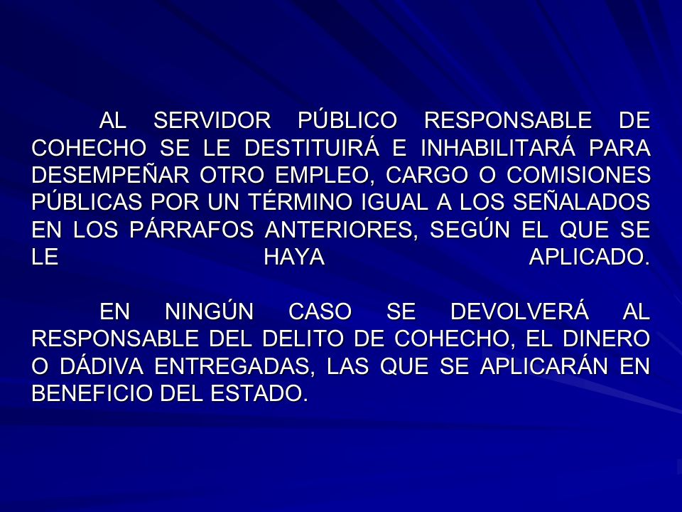 AL SERVIDOR PÚBLICO RESPONSABLE DE COHECHO SE LE DESTITUIRÁ E INHABILITARÁ PARA DESEMPEÑAR OTRO EMPLEO, CARGO O COMISIONES PÚBLICAS POR UN TÉRMINO IGUAL A LOS SEÑALADOS EN LOS PÁRRAFOS ANTERIORES, SEGÚN EL QUE SE LE HAYA APLICADO.